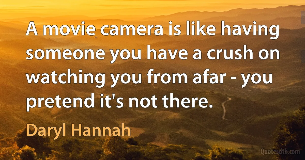 A movie camera is like having someone you have a crush on watching you from afar - you pretend it's not there. (Daryl Hannah)