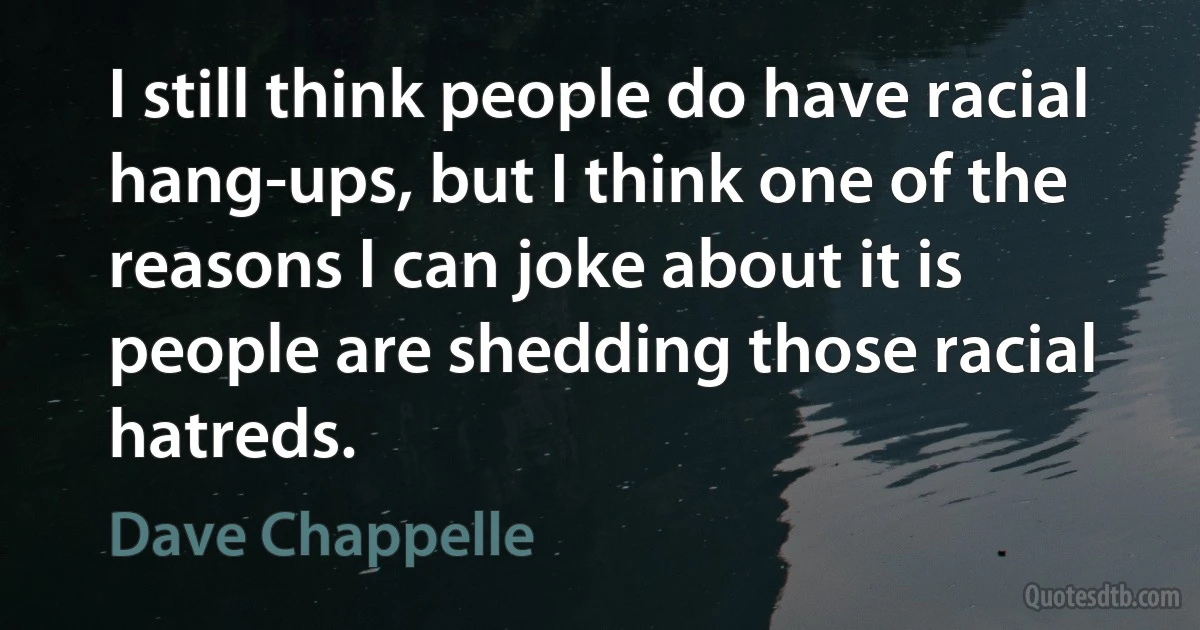 I still think people do have racial hang-ups, but I think one of the reasons I can joke about it is people are shedding those racial hatreds. (Dave Chappelle)