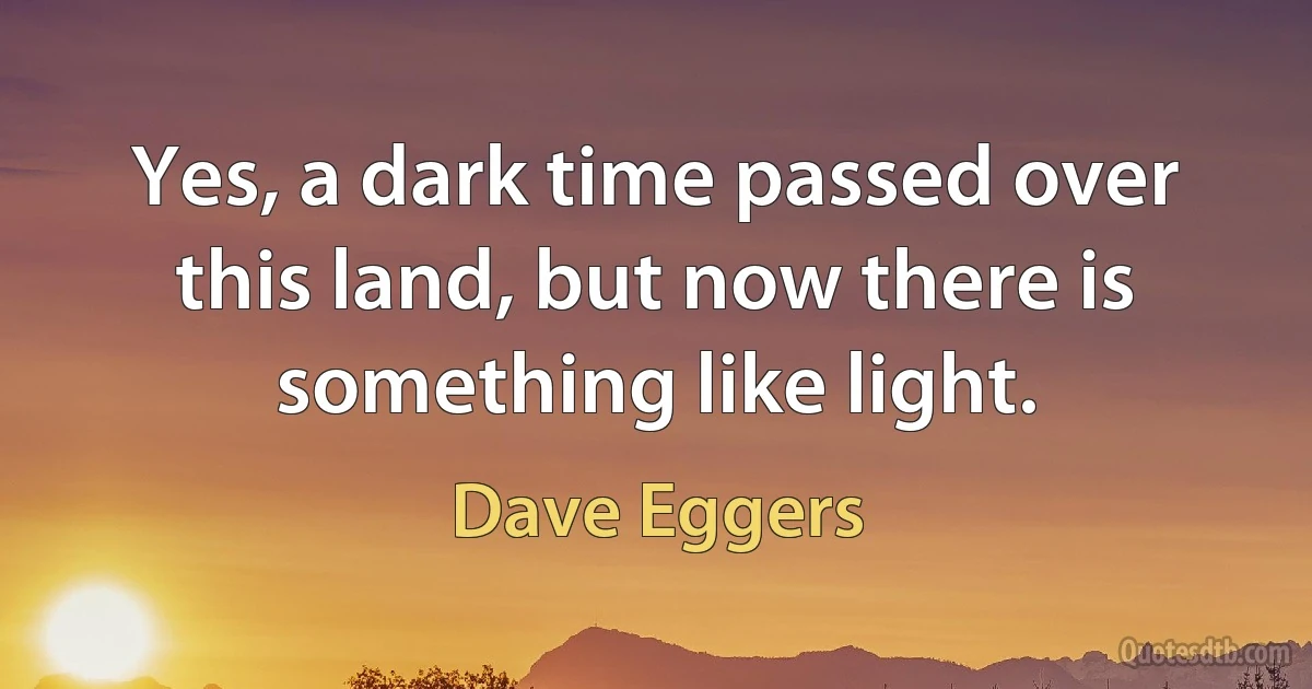 Yes, a dark time passed over this land, but now there is something like light. (Dave Eggers)