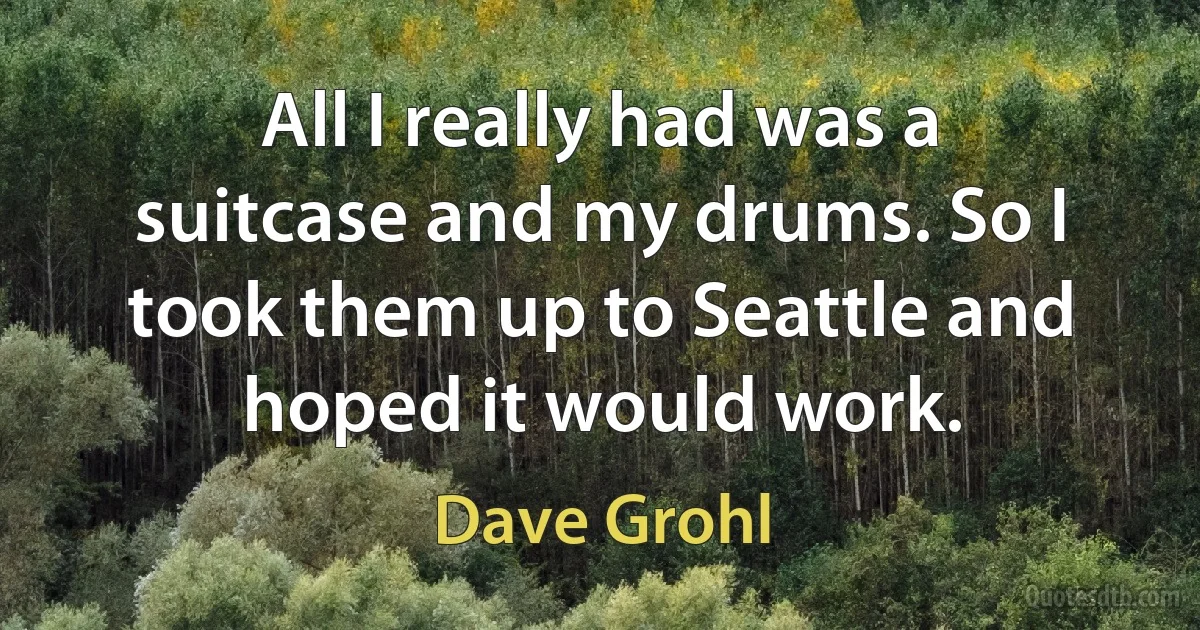 All I really had was a suitcase and my drums. So I took them up to Seattle and hoped it would work. (Dave Grohl)