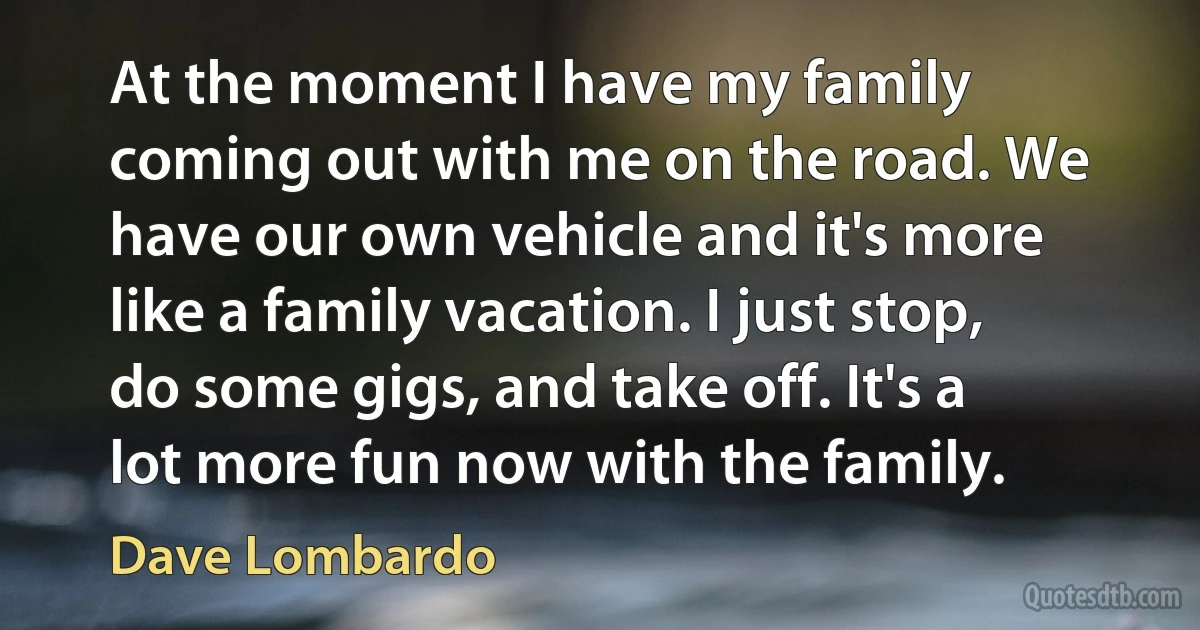 At the moment I have my family coming out with me on the road. We have our own vehicle and it's more like a family vacation. I just stop, do some gigs, and take off. It's a lot more fun now with the family. (Dave Lombardo)