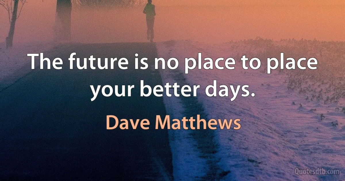 The future is no place to place your better days. (Dave Matthews)