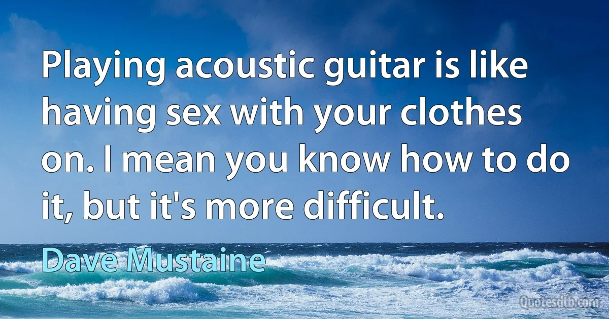 Playing acoustic guitar is like having sex with your clothes on. I mean you know how to do it, but it's more difficult. (Dave Mustaine)