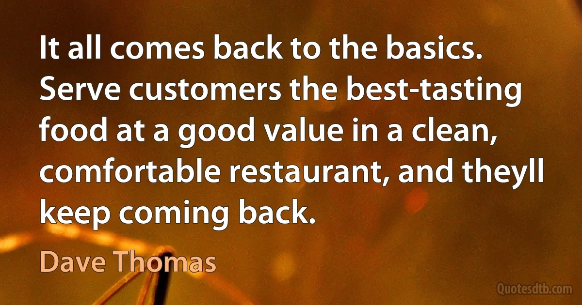 It all comes back to the basics. Serve customers the best-tasting food at a good value in a clean, comfortable restaurant, and theyll keep coming back. (Dave Thomas)