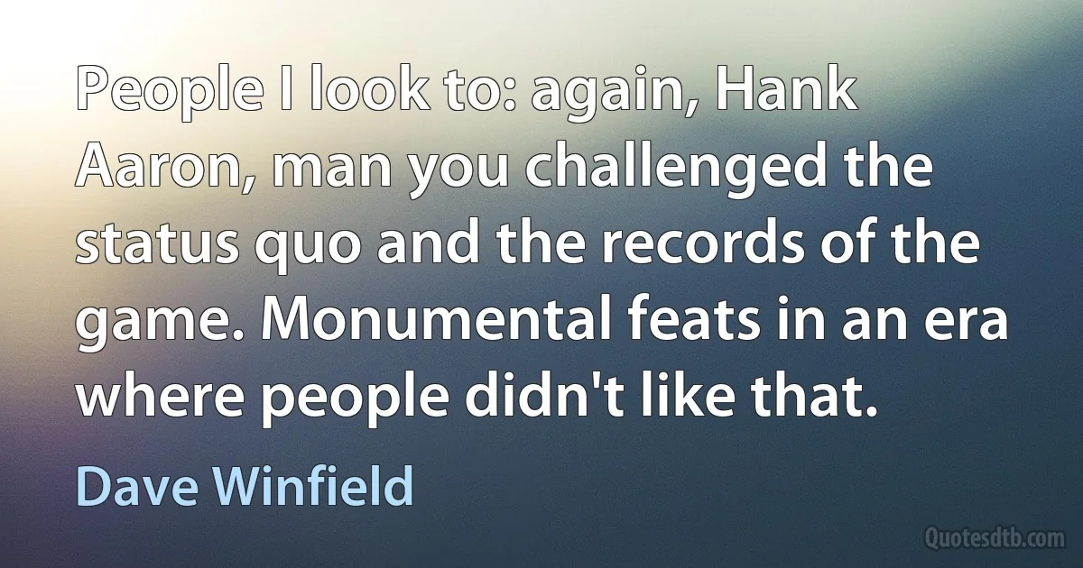 People I look to: again, Hank Aaron, man you challenged the status quo and the records of the game. Monumental feats in an era where people didn't like that. (Dave Winfield)