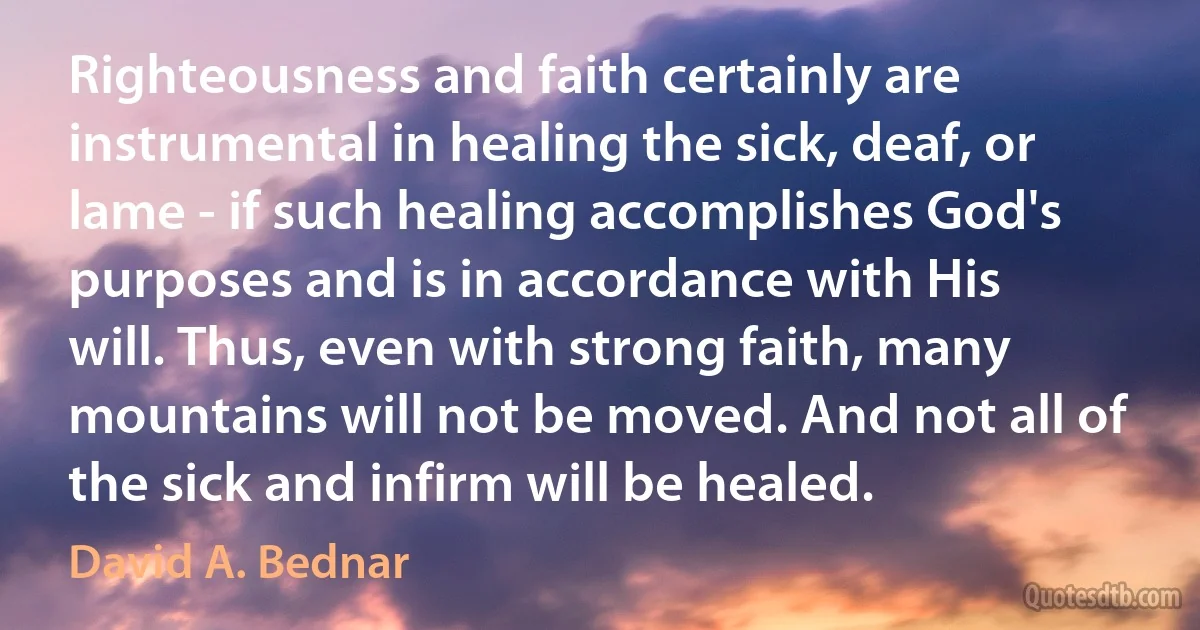 Righteousness and faith certainly are instrumental in healing the sick, deaf, or lame - if such healing accomplishes God's purposes and is in accordance with His will. Thus, even with strong faith, many mountains will not be moved. And not all of the sick and infirm will be healed. (David A. Bednar)