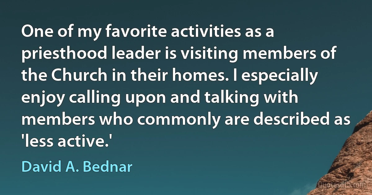 One of my favorite activities as a priesthood leader is visiting members of the Church in their homes. I especially enjoy calling upon and talking with members who commonly are described as 'less active.' (David A. Bednar)