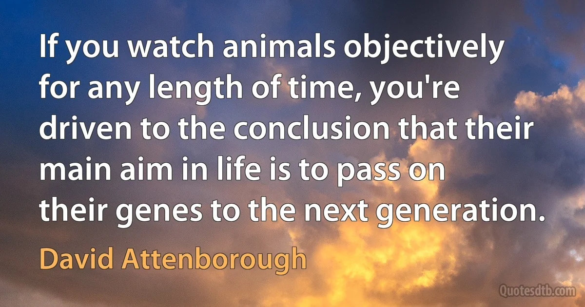 If you watch animals objectively for any length of time, you're driven to the conclusion that their main aim in life is to pass on their genes to the next generation. (David Attenborough)