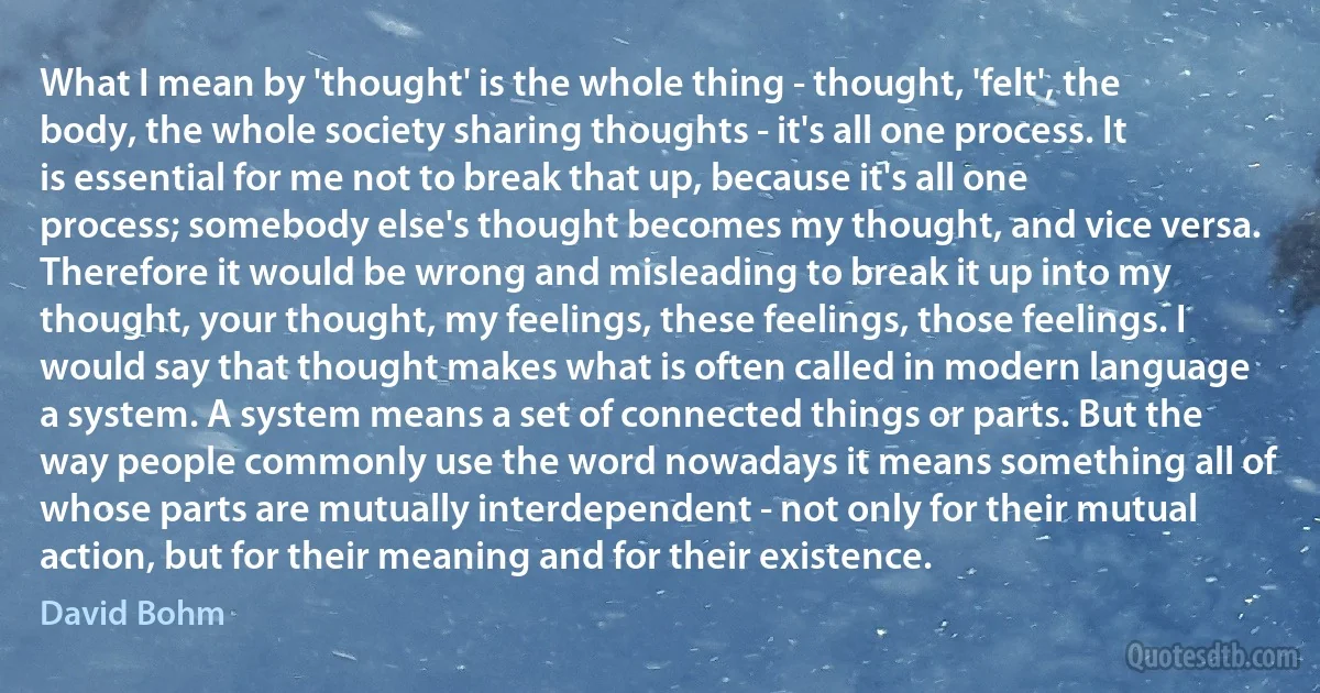 What I mean by 'thought' is the whole thing - thought, 'felt', the body, the whole society sharing thoughts - it's all one process. It is essential for me not to break that up, because it's all one process; somebody else's thought becomes my thought, and vice versa. Therefore it would be wrong and misleading to break it up into my thought, your thought, my feelings, these feelings, those feelings. I would say that thought makes what is often called in modern language a system. A system means a set of connected things or parts. But the way people commonly use the word nowadays it means something all of whose parts are mutually interdependent - not only for their mutual action, but for their meaning and for their existence. (David Bohm)