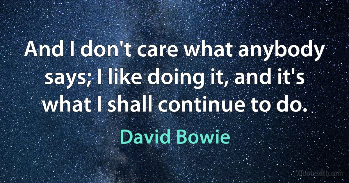 And I don't care what anybody says; I like doing it, and it's what I shall continue to do. (David Bowie)