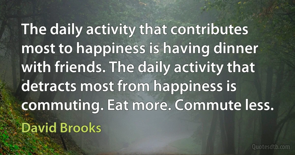 The daily activity that contributes most to happiness is having dinner with friends. The daily activity that detracts most from happiness is commuting. Eat more. Commute less. (David Brooks)