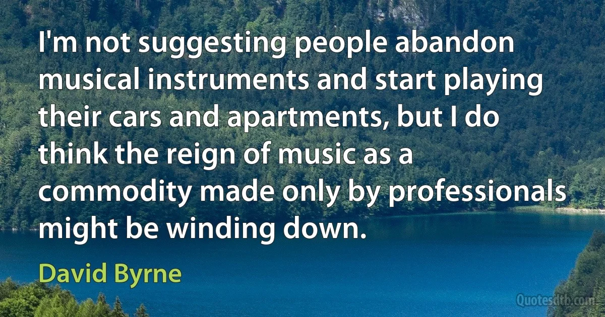 I'm not suggesting people abandon musical instruments and start playing their cars and apartments, but I do think the reign of music as a commodity made only by professionals might be winding down. (David Byrne)