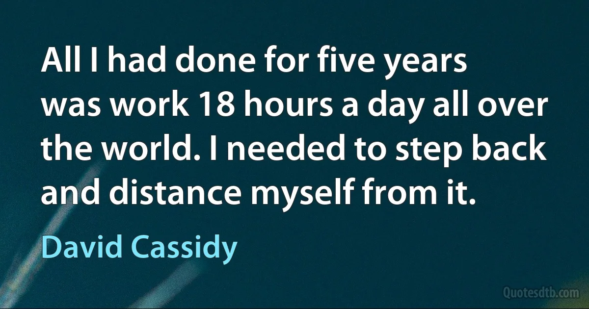 All I had done for five years was work 18 hours a day all over the world. I needed to step back and distance myself from it. (David Cassidy)