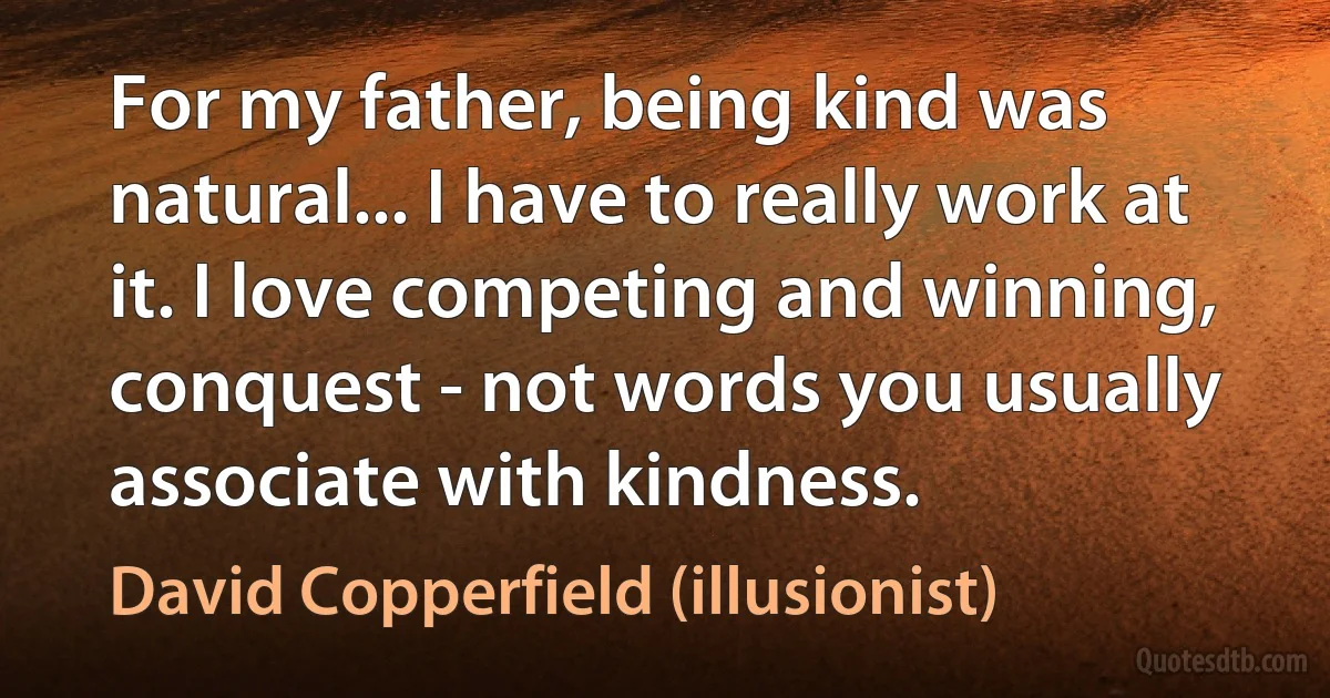 For my father, being kind was natural... I have to really work at it. I love competing and winning, conquest - not words you usually associate with kindness. (David Copperfield (illusionist))