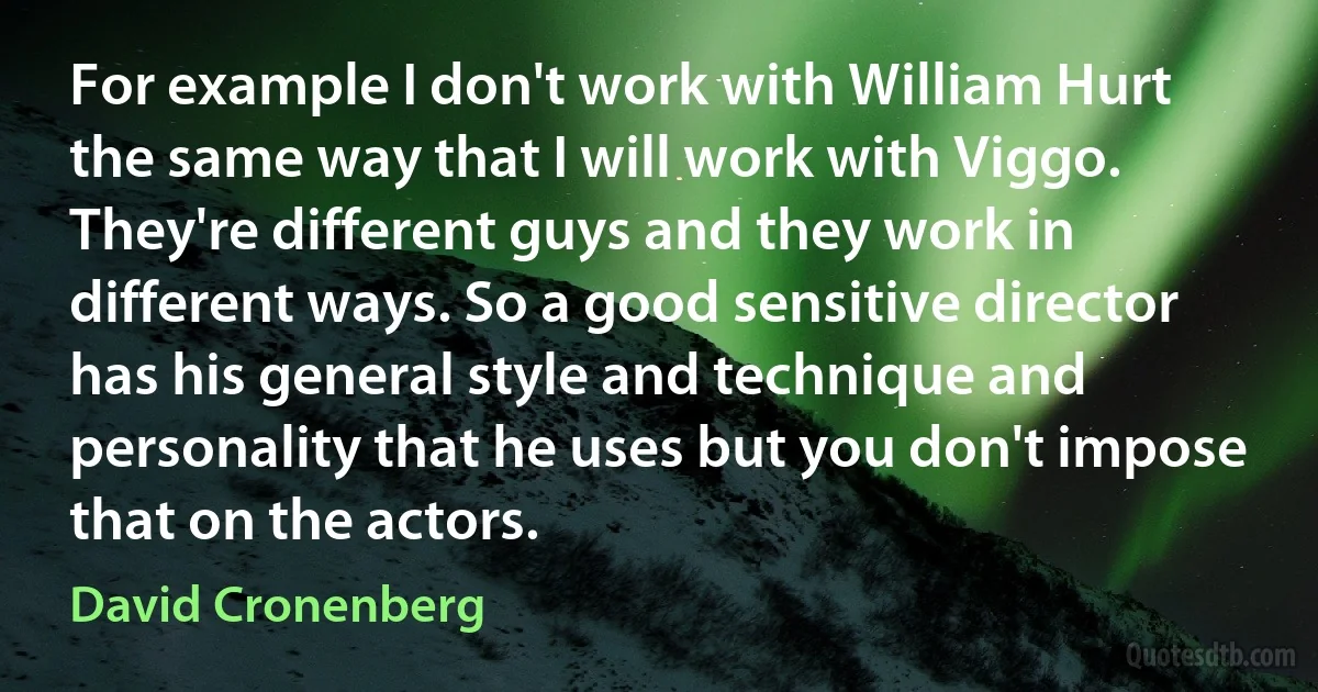 For example I don't work with William Hurt the same way that I will work with Viggo. They're different guys and they work in different ways. So a good sensitive director has his general style and technique and personality that he uses but you don't impose that on the actors. (David Cronenberg)