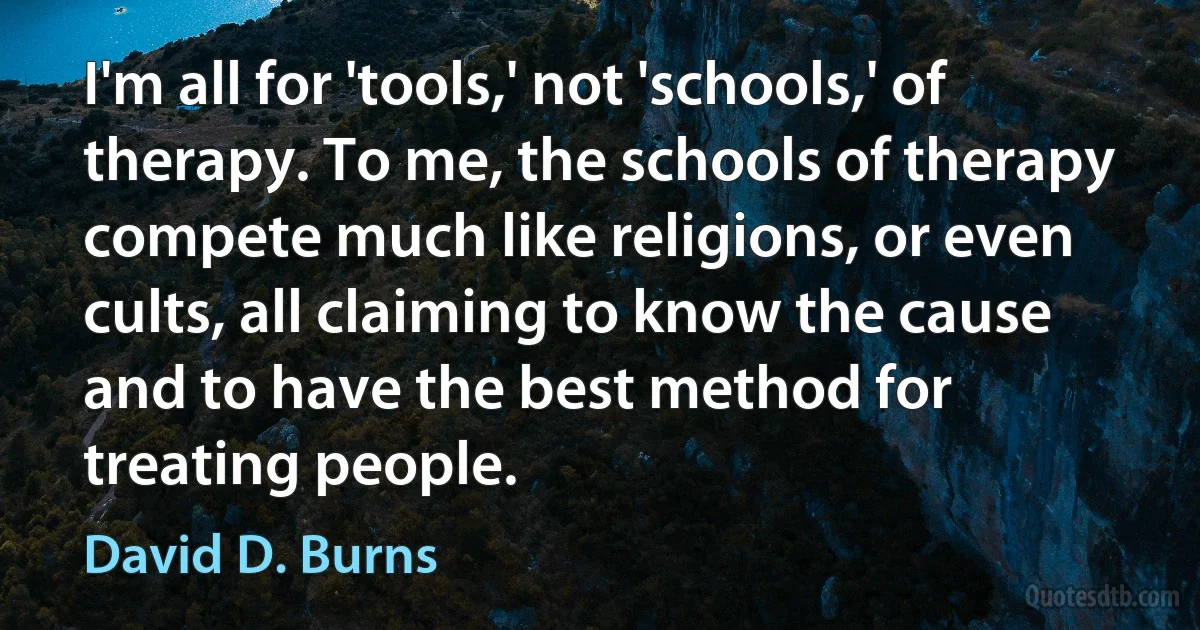 I'm all for 'tools,' not 'schools,' of therapy. To me, the schools of therapy compete much like religions, or even cults, all claiming to know the cause and to have the best method for treating people. (David D. Burns)