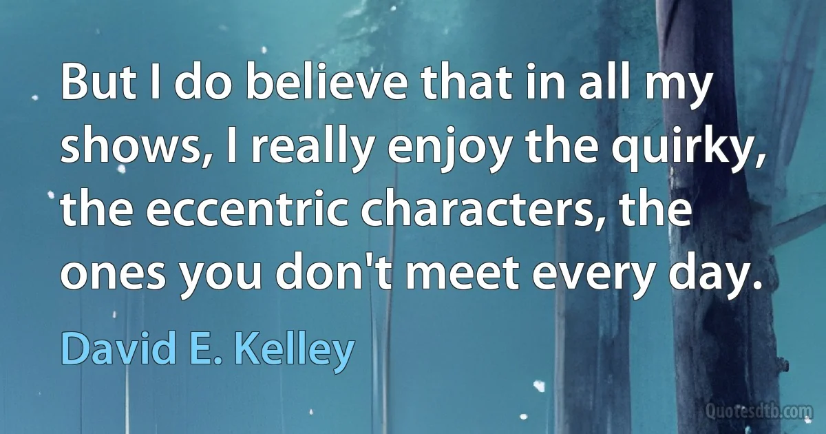 But I do believe that in all my shows, I really enjoy the quirky, the eccentric characters, the ones you don't meet every day. (David E. Kelley)