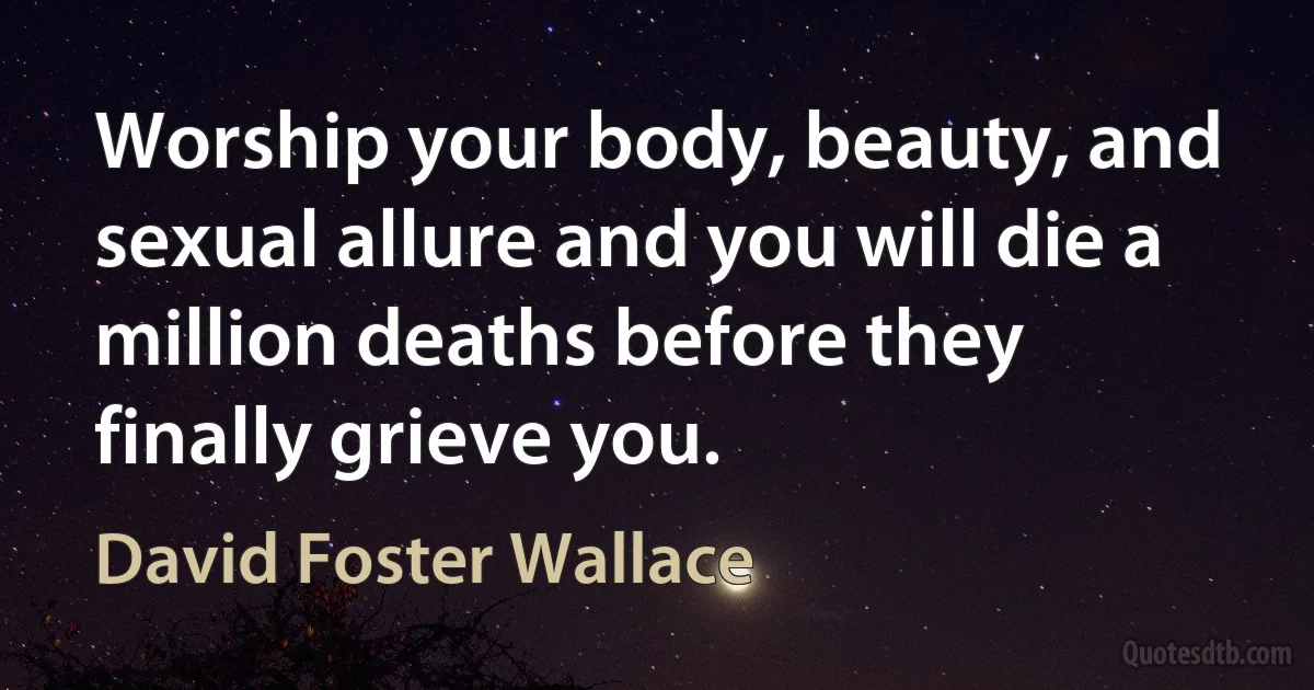 Worship your body, beauty, and sexual allure and you will die a million deaths before they finally grieve you. (David Foster Wallace)