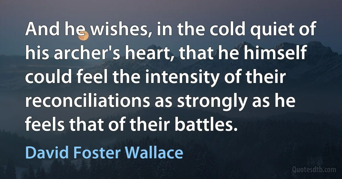 And he wishes, in the cold quiet of his archer's heart, that he himself could feel the intensity of their reconciliations as strongly as he feels that of their battles. (David Foster Wallace)