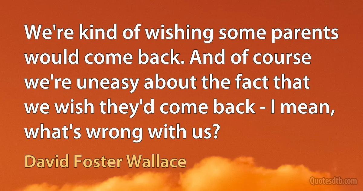 We're kind of wishing some parents would come back. And of course we're uneasy about the fact that we wish they'd come back - I mean, what's wrong with us? (David Foster Wallace)