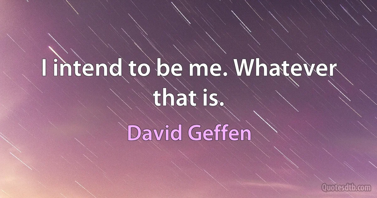 I intend to be me. Whatever that is. (David Geffen)