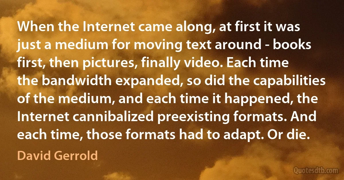 When the Internet came along, at first it was just a medium for moving text around - books first, then pictures, finally video. Each time the bandwidth expanded, so did the capabilities of the medium, and each time it happened, the Internet cannibalized preexisting formats. And each time, those formats had to adapt. Or die. (David Gerrold)