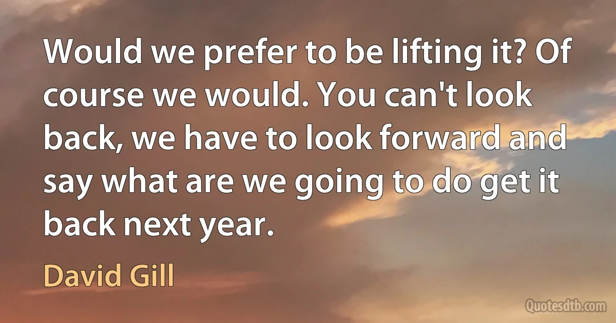 Would we prefer to be lifting it? Of course we would. You can't look back, we have to look forward and say what are we going to do get it back next year. (David Gill)