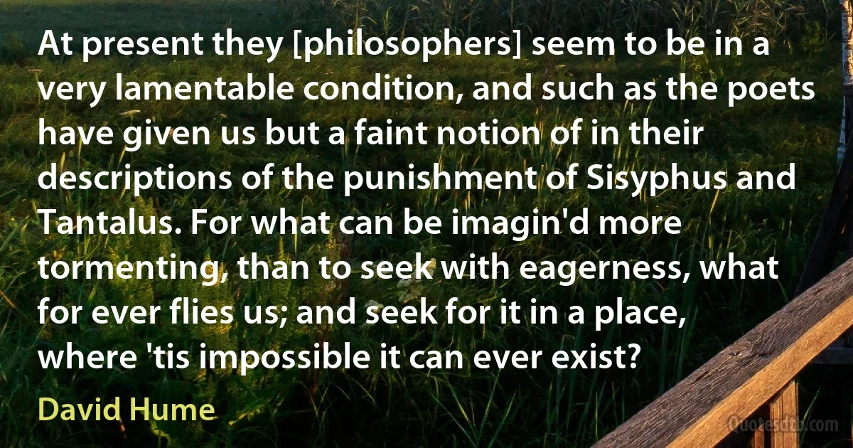 At present they [philosophers] seem to be in a very lamentable condition, and such as the poets have given us but a faint notion of in their descriptions of the punishment of Sisyphus and Tantalus. For what can be imagin'd more tormenting, than to seek with eagerness, what for ever flies us; and seek for it in a place, where 'tis impossible it can ever exist? (David Hume)