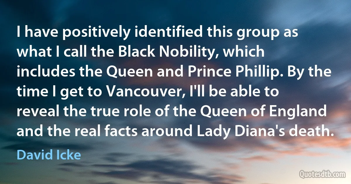 I have positively identified this group as what I call the Black Nobility, which includes the Queen and Prince Phillip. By the time I get to Vancouver, I'll be able to reveal the true role of the Queen of England and the real facts around Lady Diana's death. (David Icke)