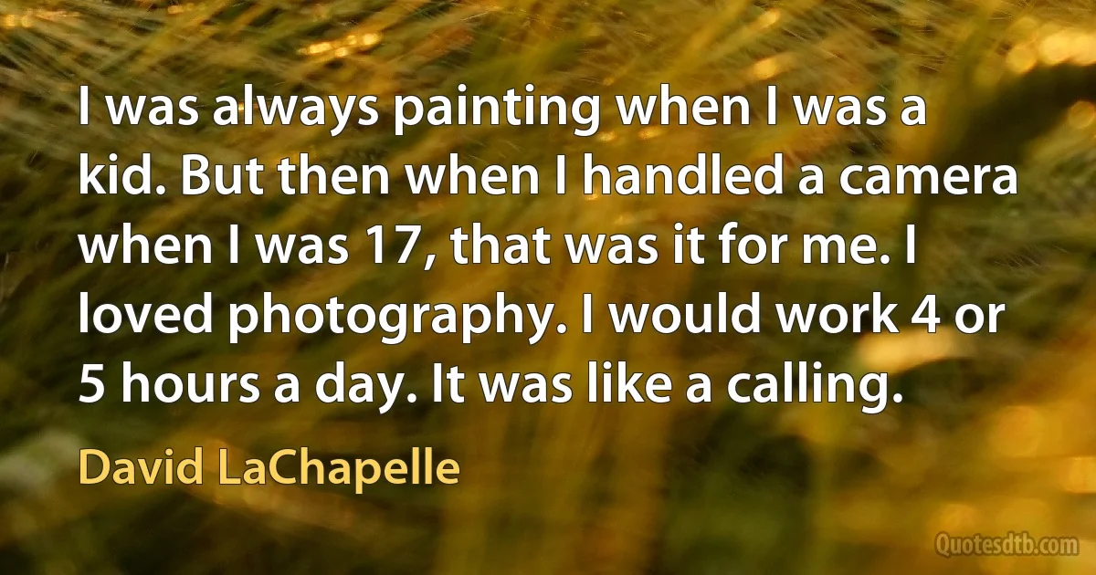 I was always painting when I was a kid. But then when I handled a camera when I was 17, that was it for me. I loved photography. I would work 4 or 5 hours a day. It was like a calling. (David LaChapelle)