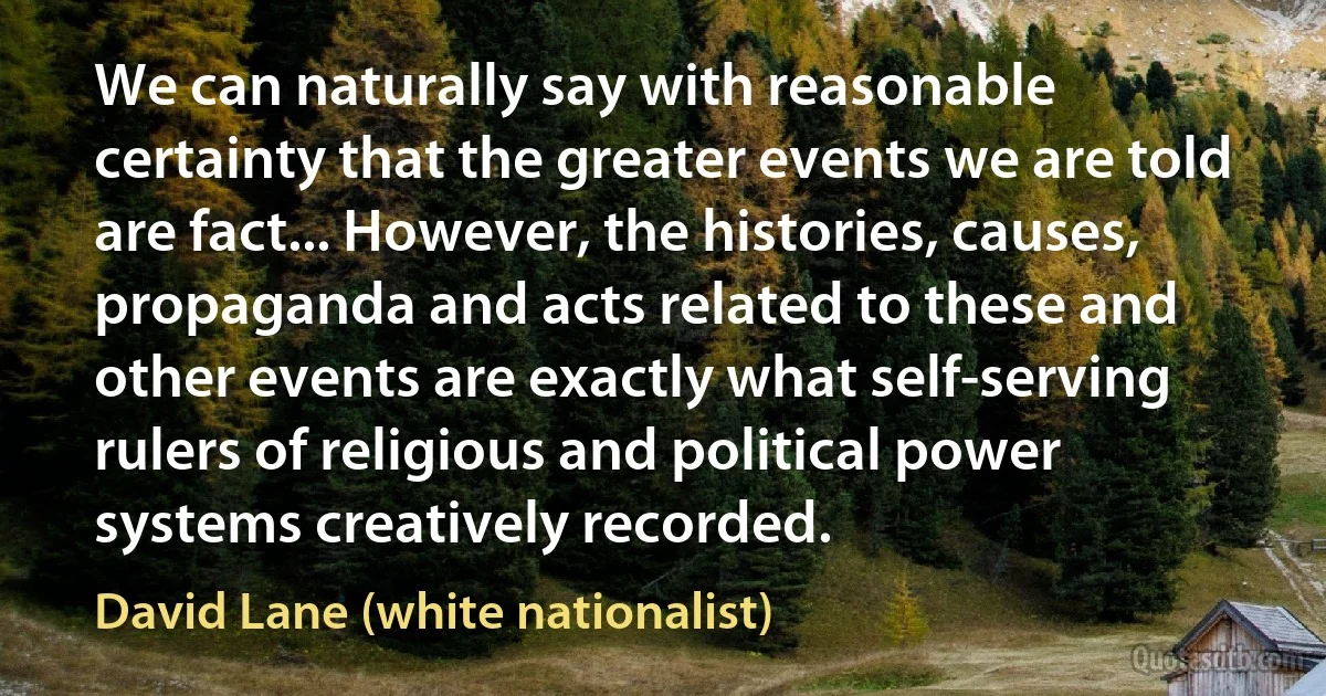 We can naturally say with reasonable certainty that the greater events we are told are fact... However, the histories, causes, propaganda and acts related to these and other events are exactly what self-serving rulers of religious and political power systems creatively recorded. (David Lane (white nationalist))