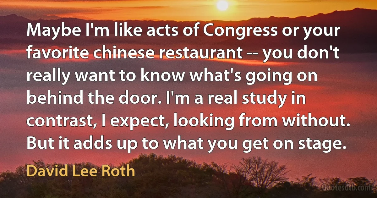 Maybe I'm like acts of Congress or your favorite chinese restaurant -- you don't really want to know what's going on behind the door. I'm a real study in contrast, I expect, looking from without. But it adds up to what you get on stage. (David Lee Roth)