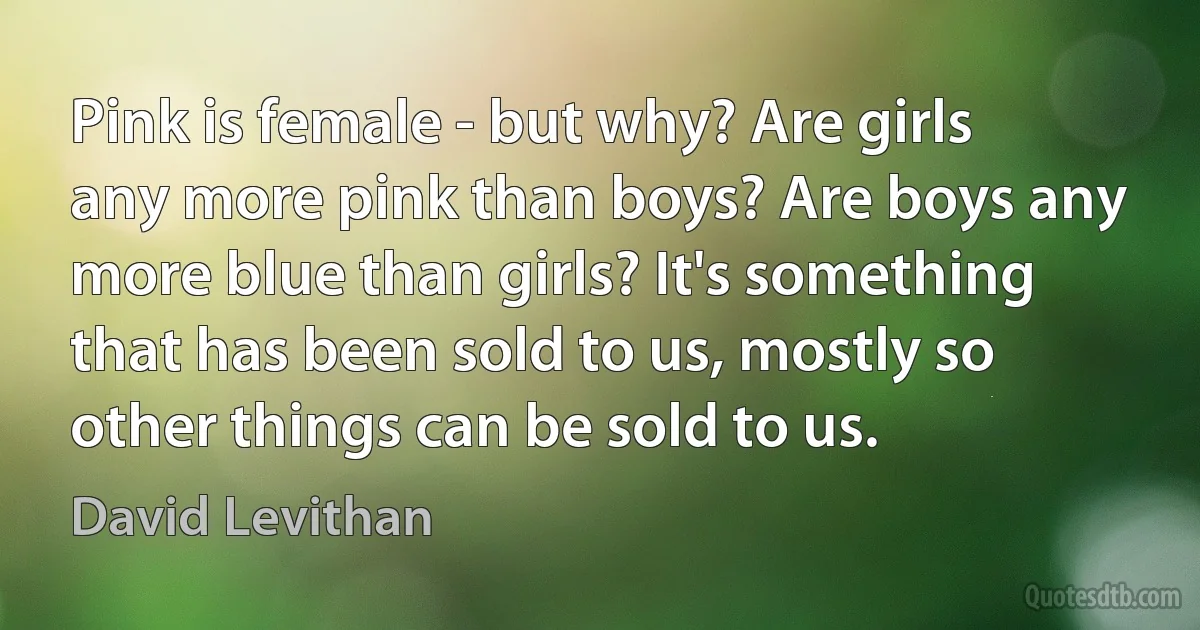 Pink is female - but why? Are girls any more pink than boys? Are boys any more blue than girls? It's something that has been sold to us, mostly so other things can be sold to us. (David Levithan)