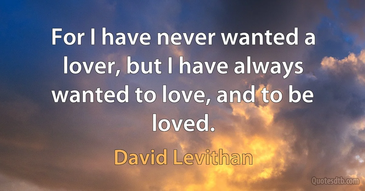 For I have never wanted a lover, but I have always wanted to love, and to be loved. (David Levithan)