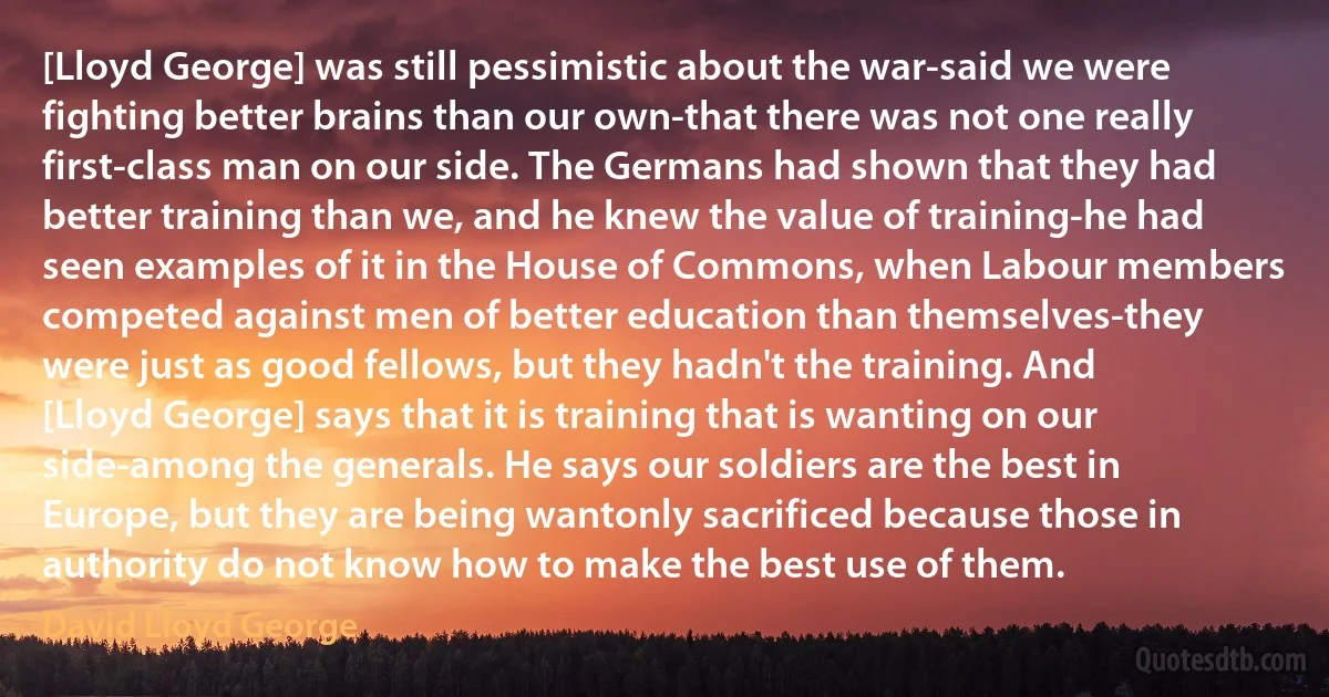 [Lloyd George] was still pessimistic about the war-said we were fighting better brains than our own-that there was not one really first-class man on our side. The Germans had shown that they had better training than we, and he knew the value of training-he had seen examples of it in the House of Commons, when Labour members competed against men of better education than themselves-they were just as good fellows, but they hadn't the training. And [Lloyd George] says that it is training that is wanting on our side-among the generals. He says our soldiers are the best in Europe, but they are being wantonly sacrificed because those in authority do not know how to make the best use of them. (David Lloyd George)