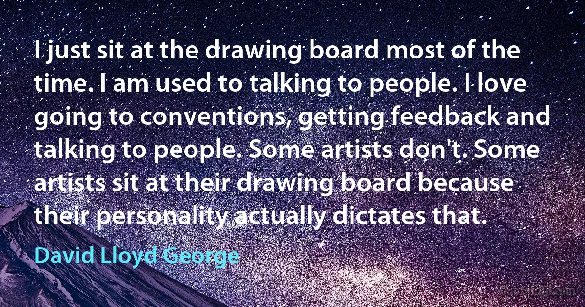 I just sit at the drawing board most of the time. I am used to talking to people. I love going to conventions, getting feedback and talking to people. Some artists don't. Some artists sit at their drawing board because their personality actually dictates that. (David Lloyd George)