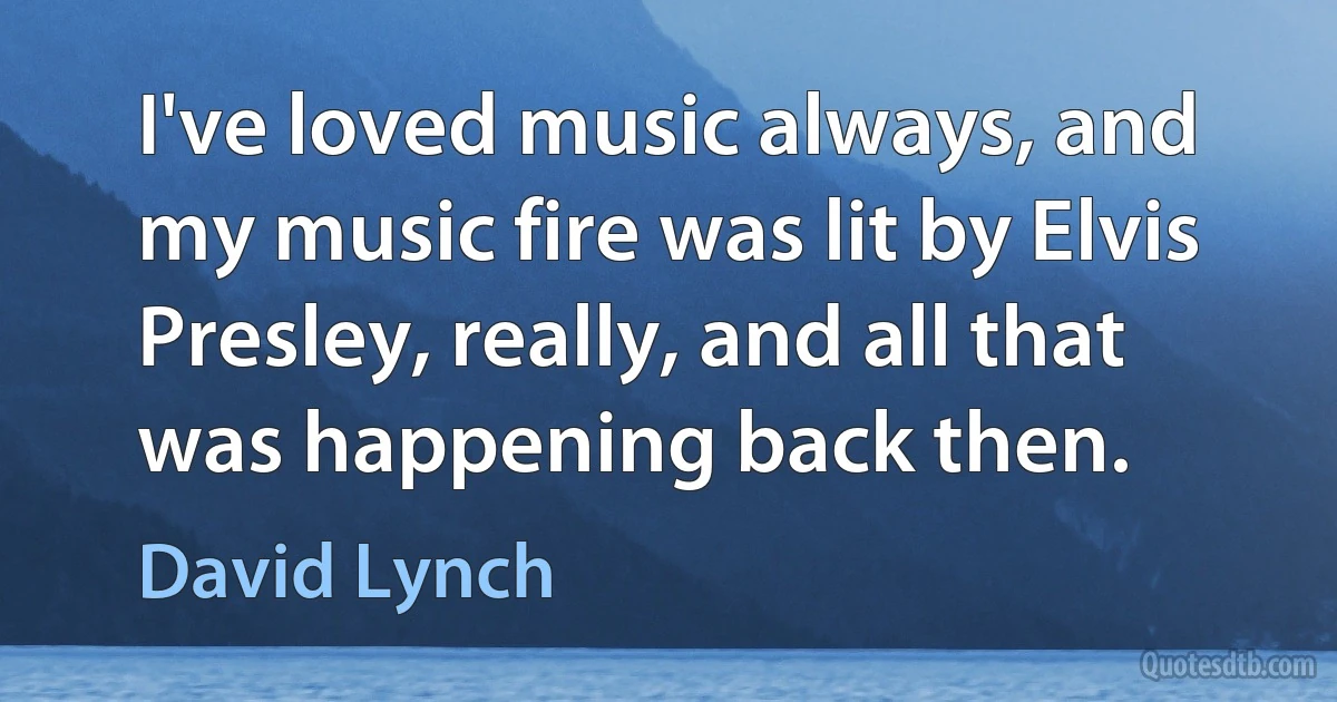 I've loved music always, and my music fire was lit by Elvis Presley, really, and all that was happening back then. (David Lynch)