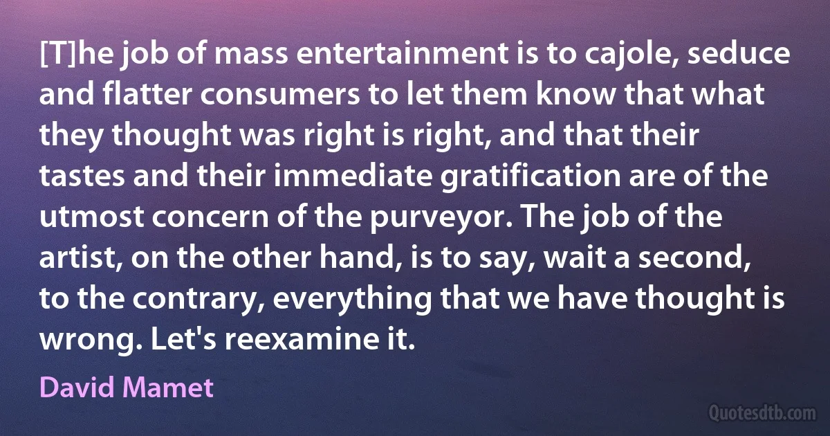 [T]he job of mass entertainment is to cajole, seduce and flatter consumers to let them know that what they thought was right is right, and that their tastes and their immediate gratification are of the utmost concern of the purveyor. The job of the artist, on the other hand, is to say, wait a second, to the contrary, everything that we have thought is wrong. Let's reexamine it. (David Mamet)