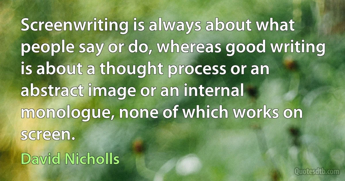 Screenwriting is always about what people say or do, whereas good writing is about a thought process or an abstract image or an internal monologue, none of which works on screen. (David Nicholls)