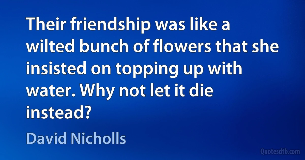 Their friendship was like a wilted bunch of flowers that she insisted on topping up with water. Why not let it die instead? (David Nicholls)