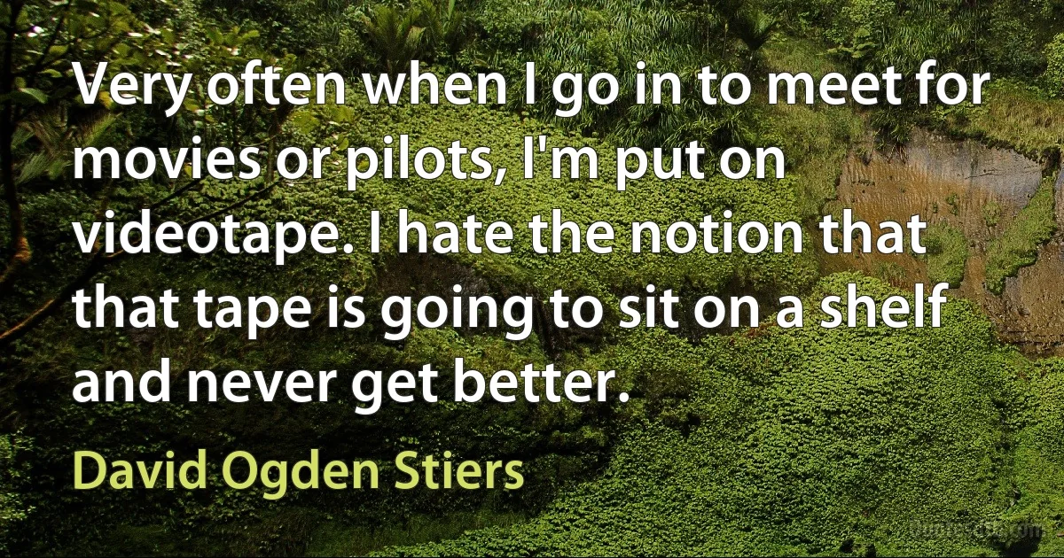 Very often when I go in to meet for movies or pilots, I'm put on videotape. I hate the notion that that tape is going to sit on a shelf and never get better. (David Ogden Stiers)