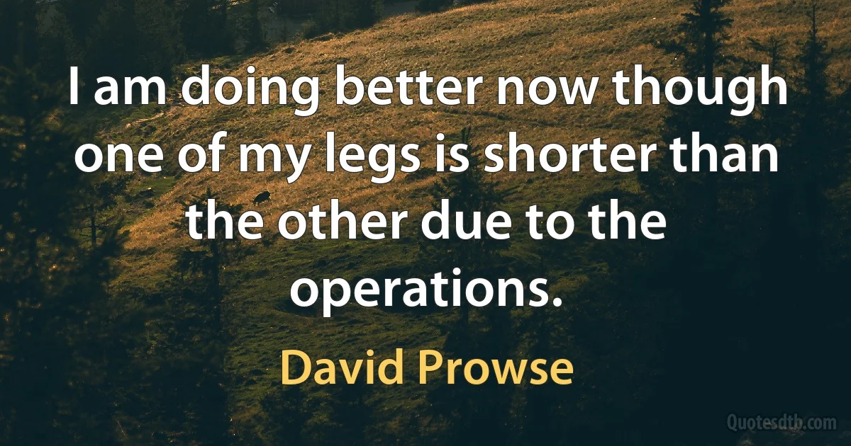 I am doing better now though one of my legs is shorter than the other due to the operations. (David Prowse)