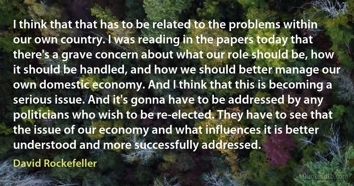 I think that that has to be related to the problems within our own country. I was reading in the papers today that there's a grave concern about what our role should be, how it should be handled, and how we should better manage our own domestic economy. And I think that this is becoming a serious issue. And it's gonna have to be addressed by any politicians who wish to be re-elected. They have to see that the issue of our economy and what influences it is better understood and more successfully addressed. (David Rockefeller)