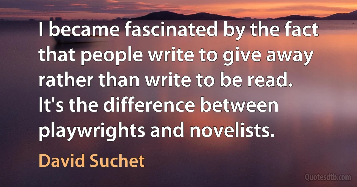 I became fascinated by the fact that people write to give away rather than write to be read. It's the difference between playwrights and novelists. (David Suchet)