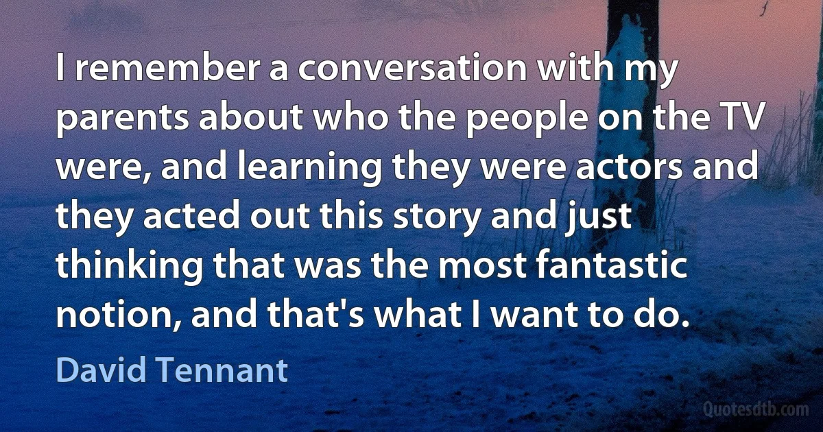 I remember a conversation with my parents about who the people on the TV were, and learning they were actors and they acted out this story and just thinking that was the most fantastic notion, and that's what I want to do. (David Tennant)