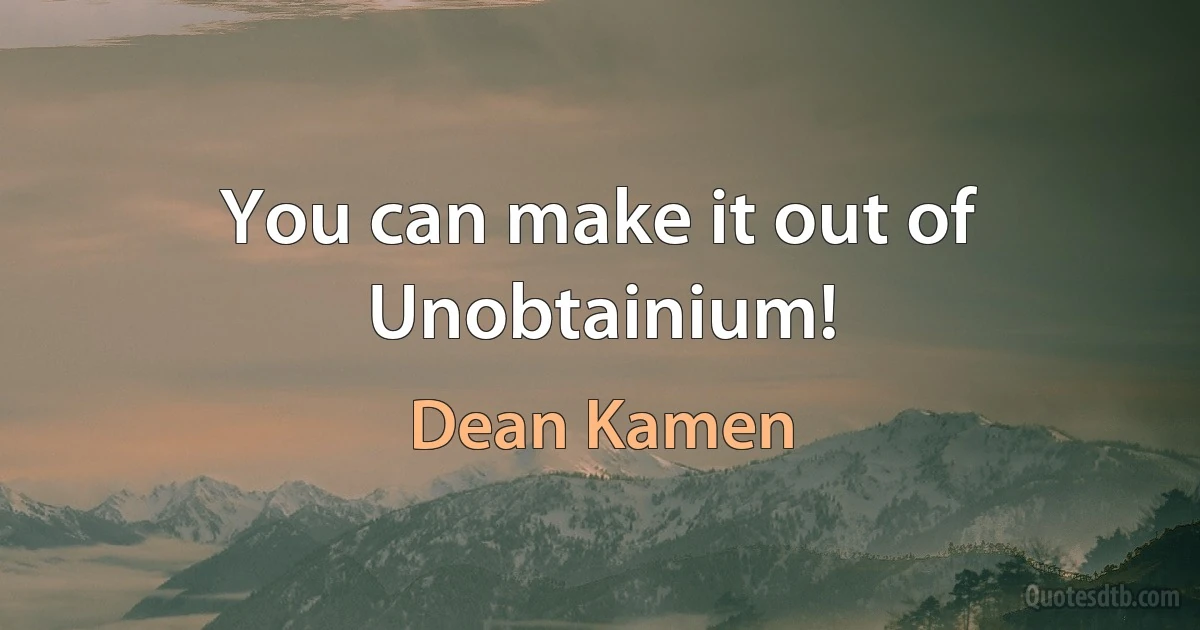 You can make it out of Unobtainium! (Dean Kamen)