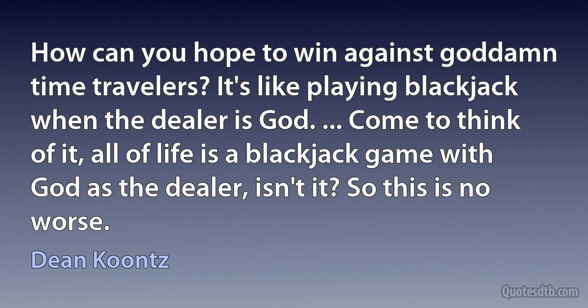 How can you hope to win against goddamn time travelers? It's like playing blackjack when the dealer is God. ... Come to think of it, all of life is a blackjack game with God as the dealer, isn't it? So this is no worse. (Dean Koontz)