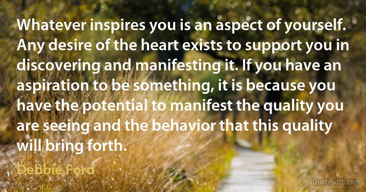 Whatever inspires you is an aspect of yourself. Any desire of the heart exists to support you in discovering and manifesting it. If you have an aspiration to be something, it is because you have the potential to manifest the quality you are seeing and the behavior that this quality will bring forth. (Debbie Ford)