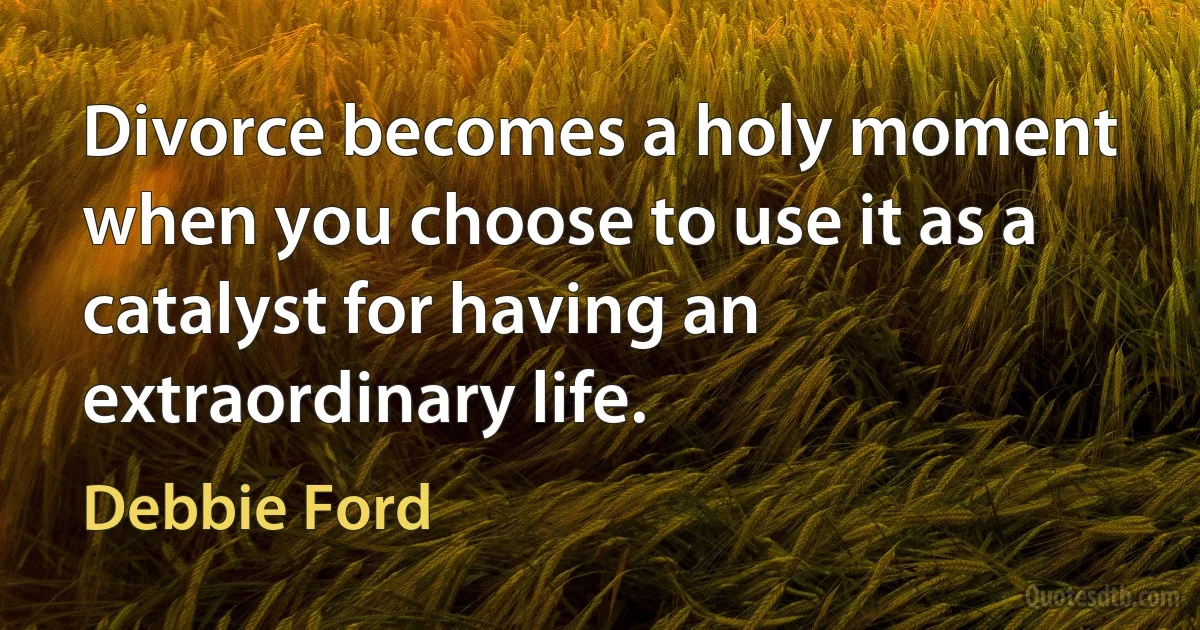 Divorce becomes a holy moment when you choose to use it as a catalyst for having an extraordinary life. (Debbie Ford)