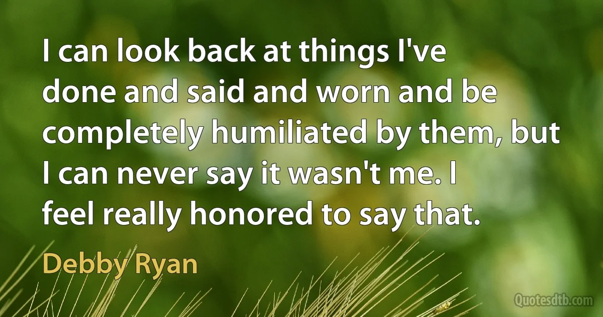 I can look back at things I've done and said and worn and be completely humiliated by them, but I can never say it wasn't me. I feel really honored to say that. (Debby Ryan)